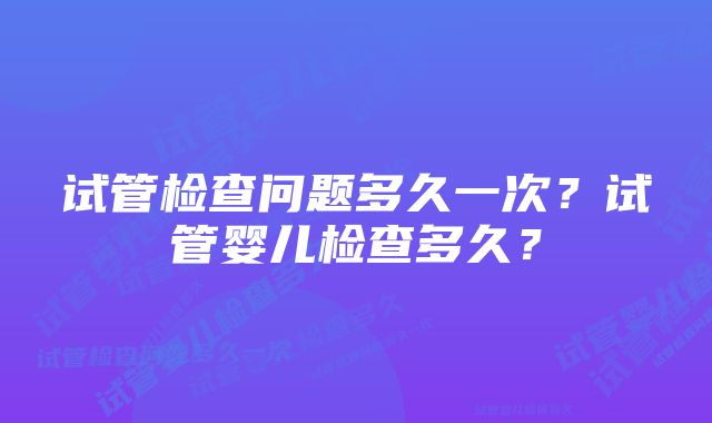 试管检查问题多久一次？试管婴儿检查多久？