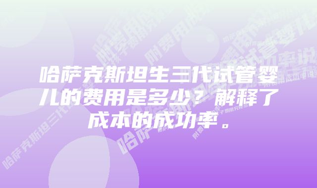 哈萨克斯坦生三代试管婴儿的费用是多少？解释了成本的成功率。