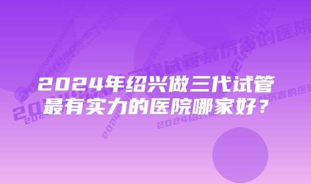 2024年绍兴做三代试管最有实力的医院哪家好？