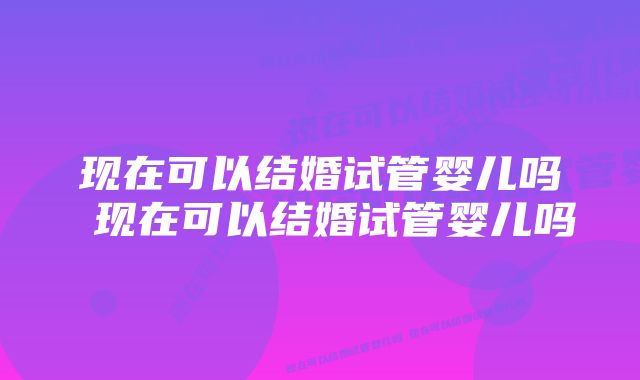 现在可以结婚试管婴儿吗 现在可以结婚试管婴儿吗