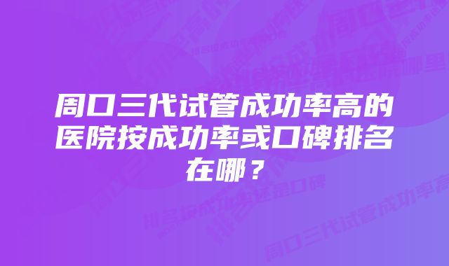 周口三代试管成功率高的医院按成功率或口碑排名在哪？