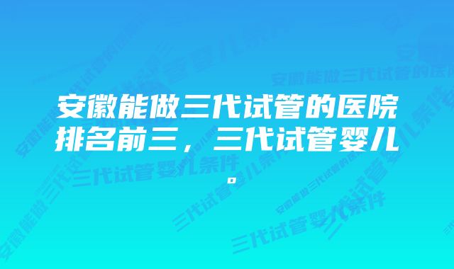 安徽能做三代试管的医院排名前三，三代试管婴儿。