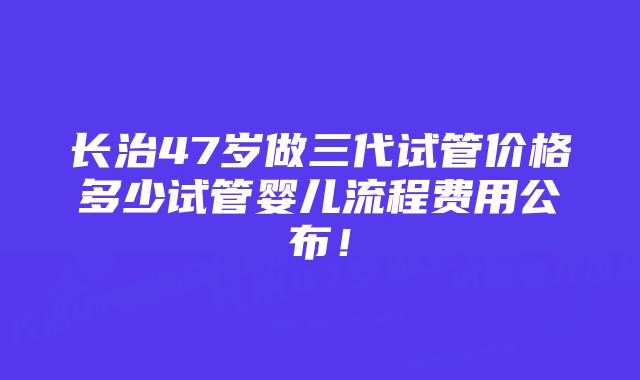 长治47岁做三代试管价格多少试管婴儿流程费用公布！