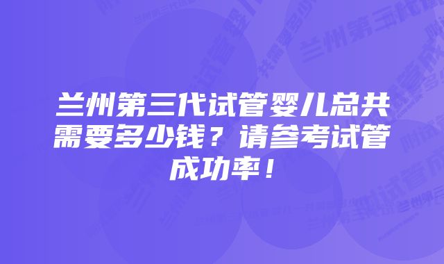 兰州第三代试管婴儿总共需要多少钱？请参考试管成功率！