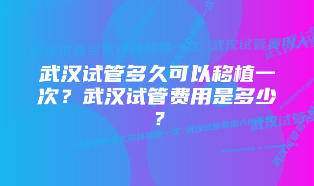 武汉试管多久可以移植一次？武汉试管费用是多少？