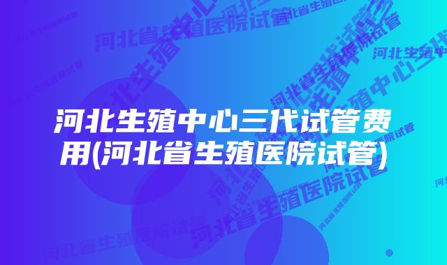 河北生殖中心三代试管费用(河北省生殖医院试管)