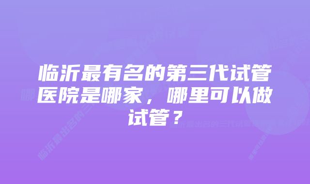 临沂最有名的第三代试管医院是哪家，哪里可以做试管？