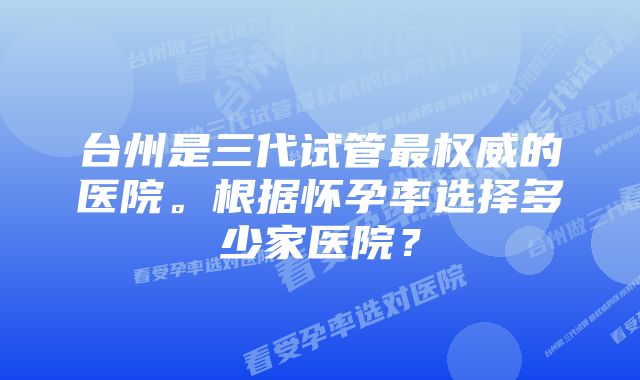 台州是三代试管最权威的医院。根据怀孕率选择多少家医院？