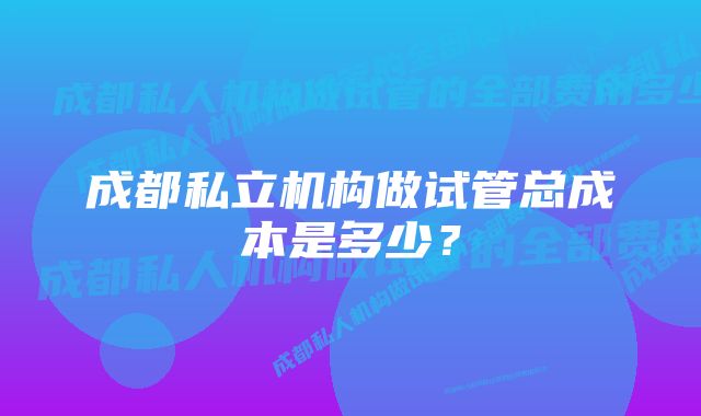 成都私立机构做试管总成本是多少？