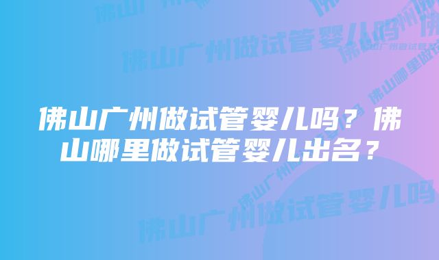 佛山广州做试管婴儿吗？佛山哪里做试管婴儿出名？