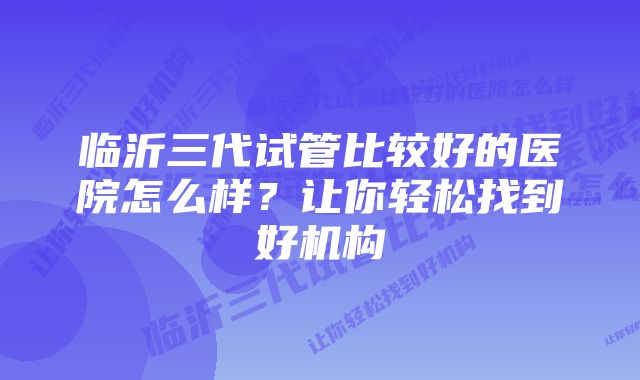 临沂三代试管比较好的医院怎么样？让你轻松找到好机构