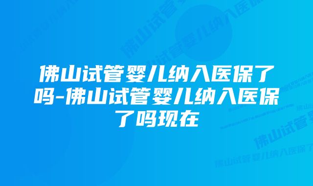 佛山试管婴儿纳入医保了吗-佛山试管婴儿纳入医保了吗现在