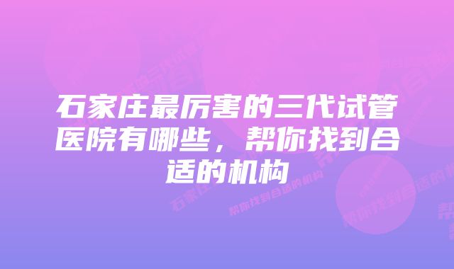 石家庄最厉害的三代试管医院有哪些，帮你找到合适的机构