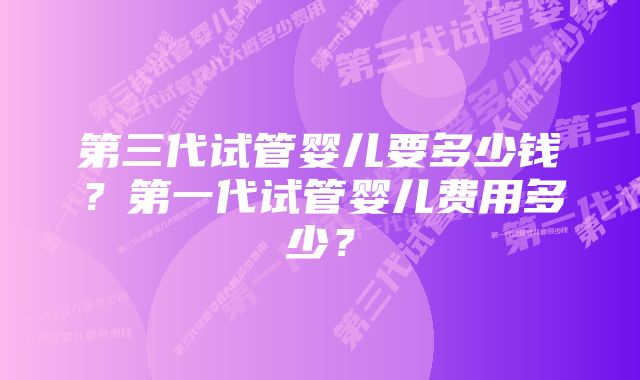 第三代试管婴儿要多少钱？第一代试管婴儿费用多少？