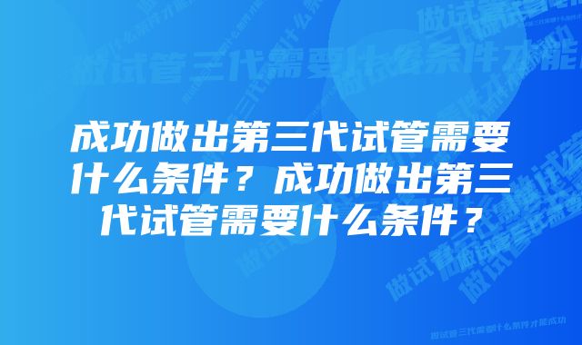 成功做出第三代试管需要什么条件？成功做出第三代试管需要什么条件？