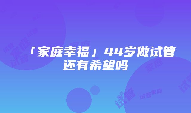 「家庭幸福」44岁做试管还有希望吗