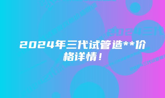 2024年三代试管造**价格详情！