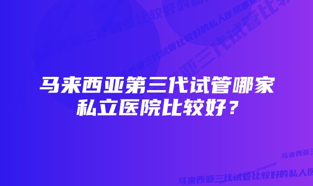 马来西亚第三代试管哪家私立医院比较好？