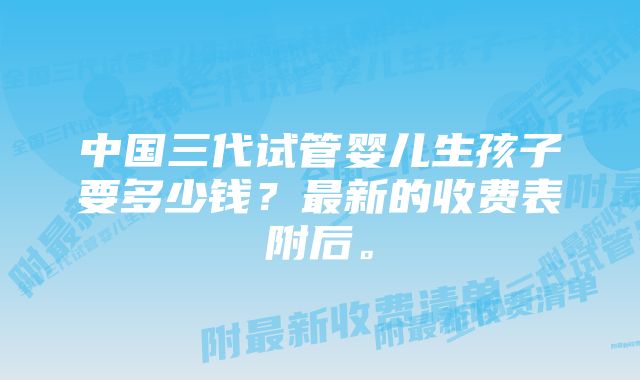 中国三代试管婴儿生孩子要多少钱？最新的收费表附后。