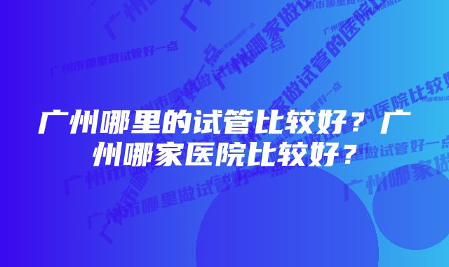 广州哪里的试管比较好？广州哪家医院比较好？