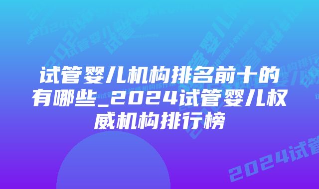 试管婴儿机构排名前十的有哪些_2024试管婴儿权威机构排行榜