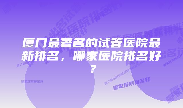 厦门最著名的试管医院最新排名，哪家医院排名好？