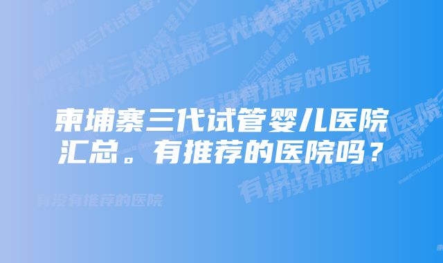 柬埔寨三代试管婴儿医院汇总。有推荐的医院吗？