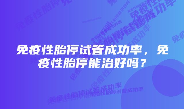 免疫性胎停试管成功率，免疫性胎停能治好吗？