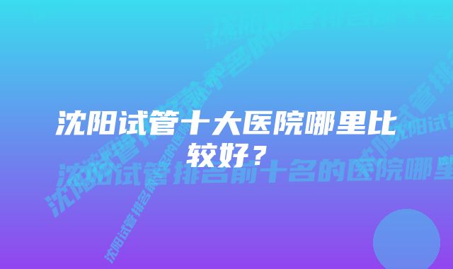 沈阳试管十大医院哪里比较好？