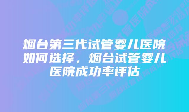 烟台第三代试管婴儿医院如何选择，烟台试管婴儿医院成功率评估