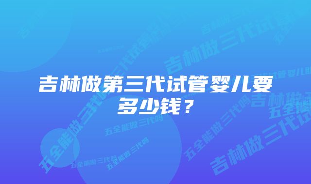 吉林做第三代试管婴儿要多少钱？