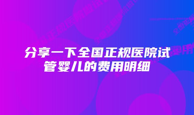 分享一下全国正规医院试管婴儿的费用明细