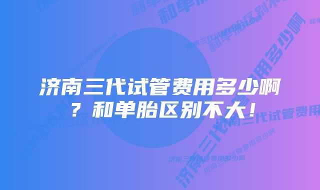 济南三代试管费用多少啊？和单胎区别不大！