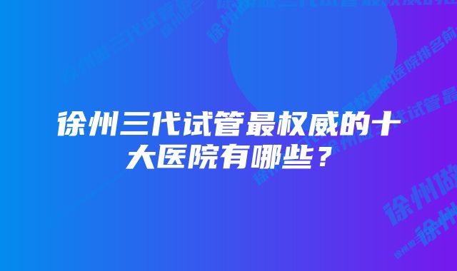 徐州三代试管最权威的十大医院有哪些？