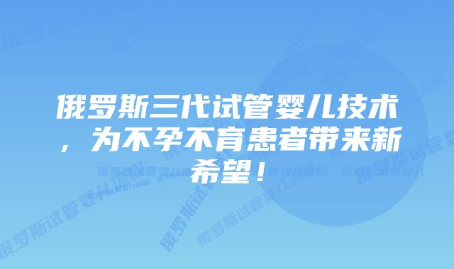 俄罗斯三代试管婴儿技术，为不孕不育患者带来新希望！