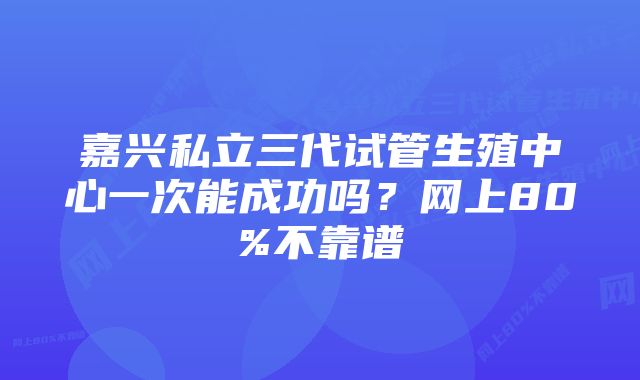 嘉兴私立三代试管生殖中心一次能成功吗？网上80%不靠谱