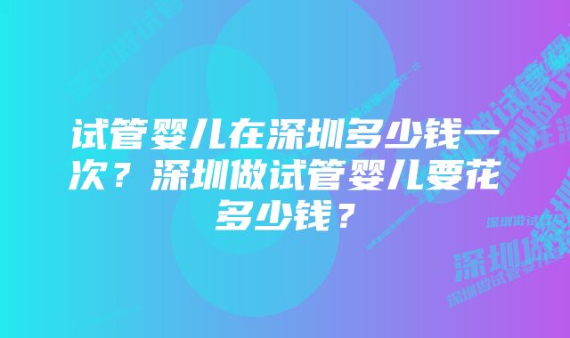 试管婴儿在深圳多少钱一次？深圳做试管婴儿要花多少钱？