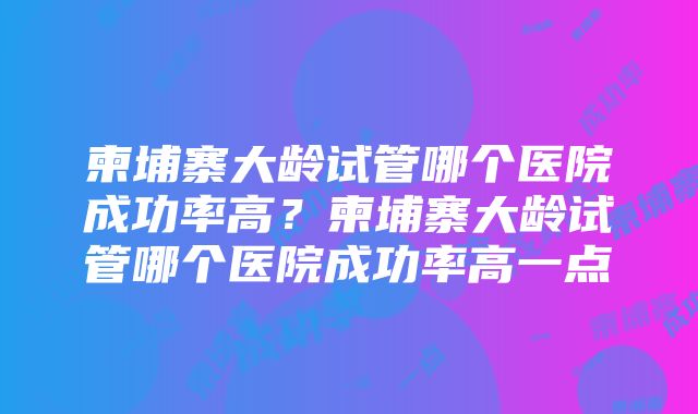 柬埔寨大龄试管哪个医院成功率高？柬埔寨大龄试管哪个医院成功率高一点