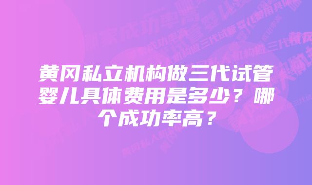 黄冈私立机构做三代试管婴儿具体费用是多少？哪个成功率高？