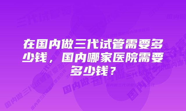 在国内做三代试管需要多少钱，国内哪家医院需要多少钱？