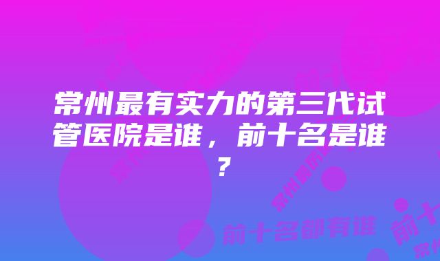 常州最有实力的第三代试管医院是谁，前十名是谁？