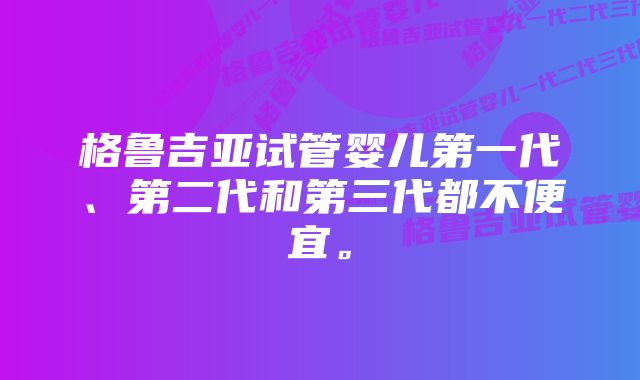 格鲁吉亚试管婴儿第一代、第二代和第三代都不便宜。