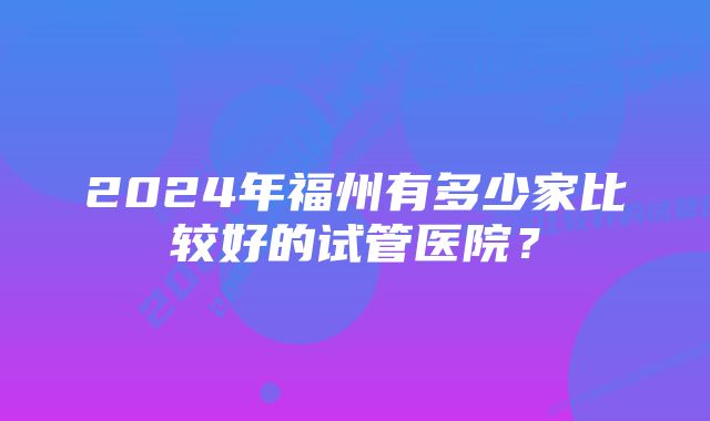 2024年福州有多少家比较好的试管医院？