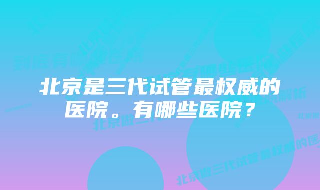 北京是三代试管最权威的医院。有哪些医院？