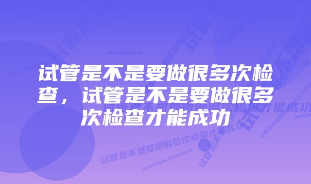 试管是不是要做很多次检查，试管是不是要做很多次检查才能成功