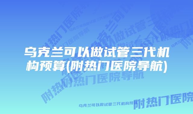 乌克兰可以做试管三代机构预算(附热门医院导航)