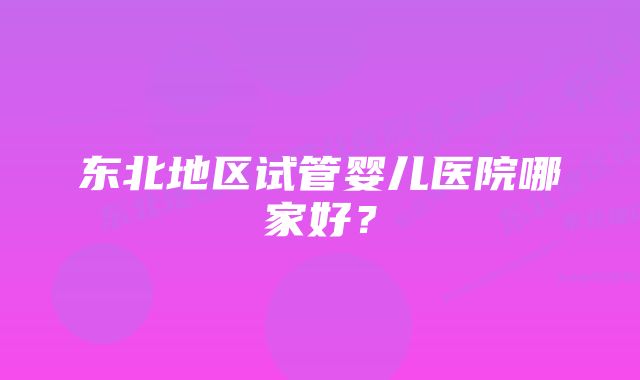 东北地区试管婴儿医院哪家好？