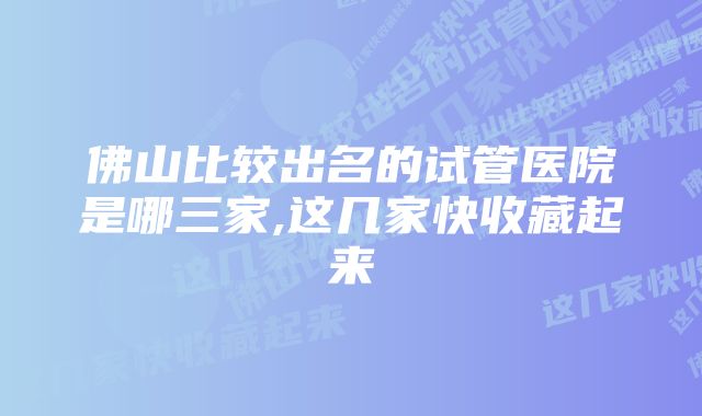 佛山比较出名的试管医院是哪三家,这几家快收藏起来