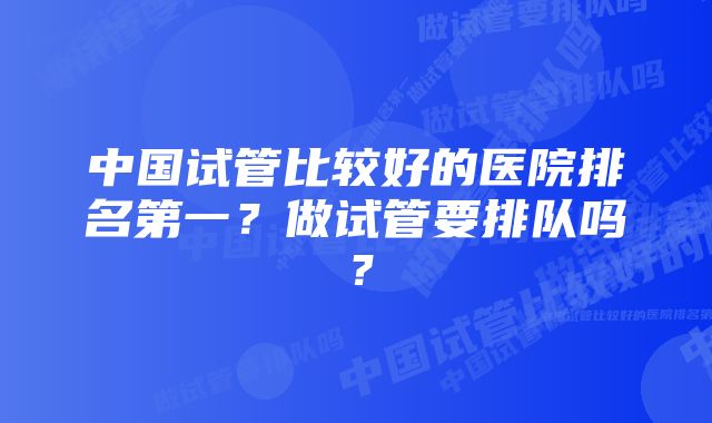 中国试管比较好的医院排名第一？做试管要排队吗？