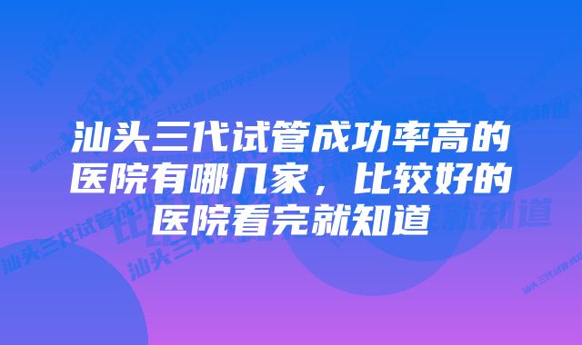 汕头三代试管成功率高的医院有哪几家，比较好的医院看完就知道